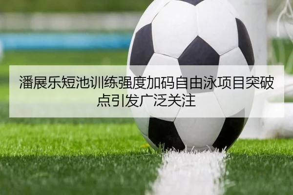 潘展乐短池训练强度加码自由泳项目突破点引发广泛关注